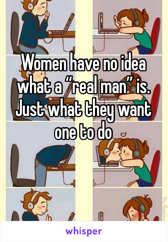 Women have no idea what a “real man” is. Just what they want one to do 