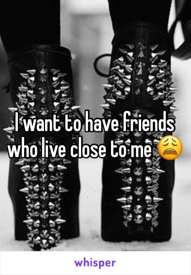 I want to have friends who live close to me 😩