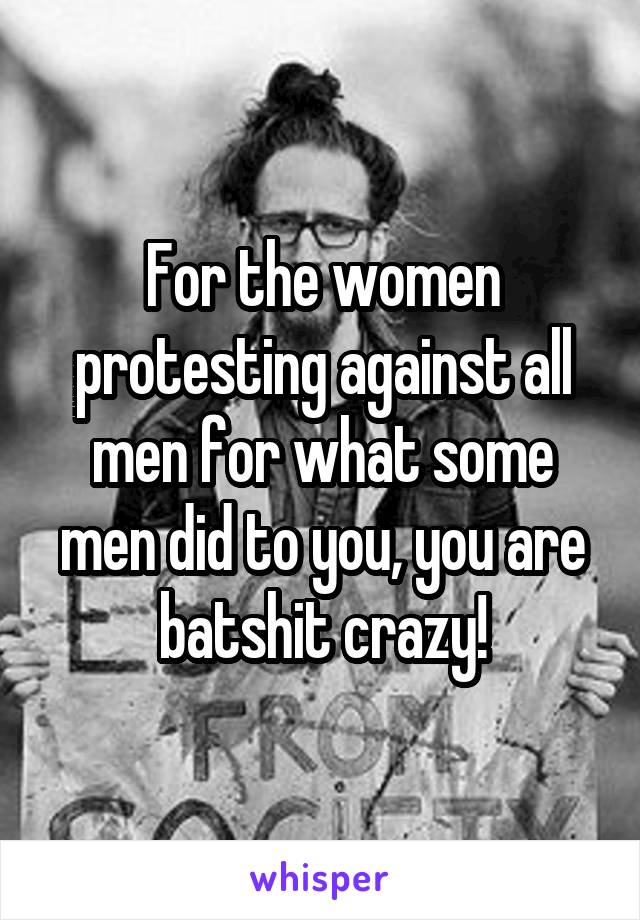 For the women protesting against all men for what some men did to you, you are batshit crazy!