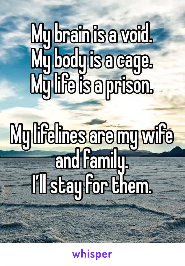 My brain is a void. 
My body is a cage.
My life is a prison.

My lifelines are my wife and family.
I’ll stay for them.