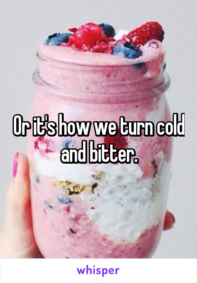 Or it's how we turn cold and bitter.