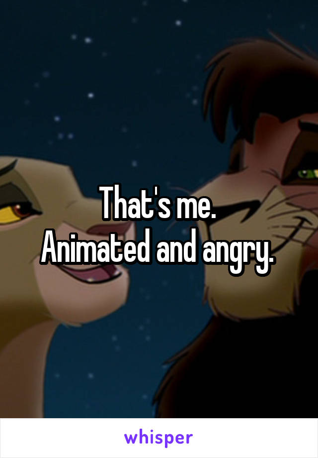 That's me. 
Animated and angry. 