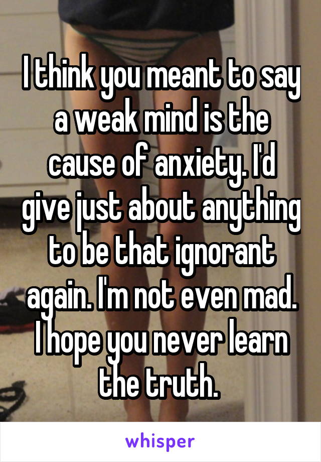 I think you meant to say a weak mind is the cause of anxiety. I'd give just about anything to be that ignorant again. I'm not even mad. I hope you never learn the truth. 