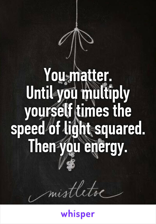 You matter.
Until you multiply yourself times the speed of light squared.
Then you energy.