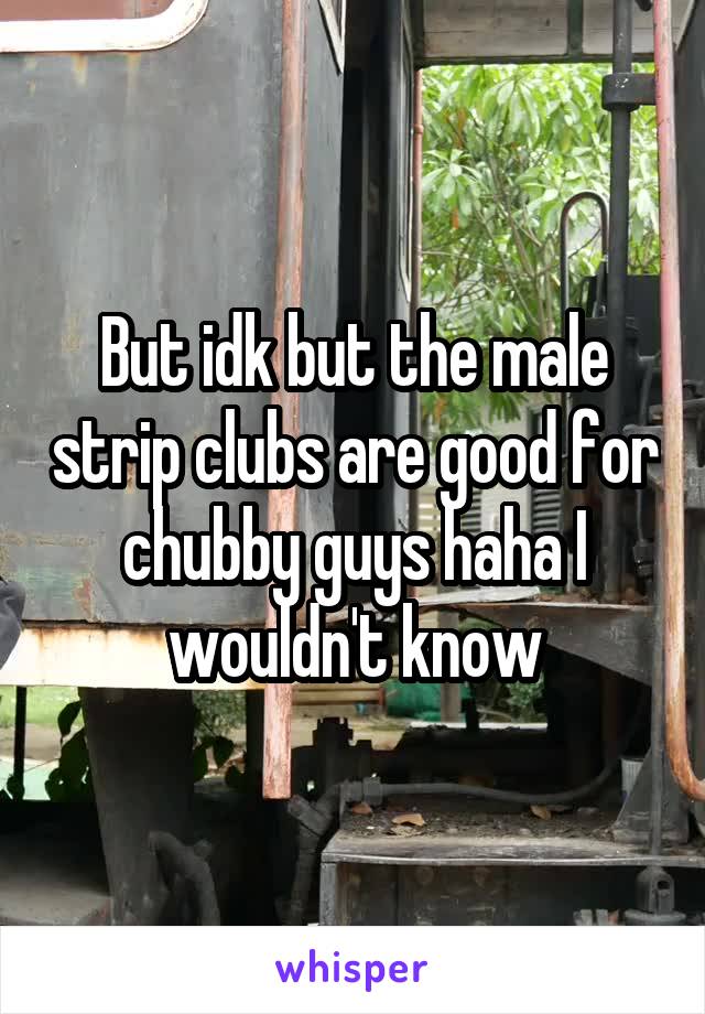 But idk but the male strip clubs are good for chubby guys haha I wouldn't know