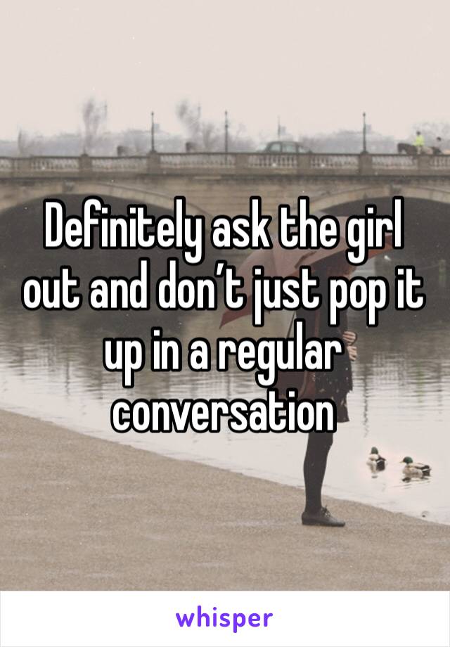 Definitely ask the girl out and don’t just pop it up in a regular conversation 