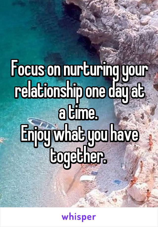 Focus on nurturing your relationship one day at a time. 
Enjoy what you have together. 