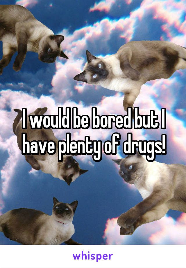 I would be bored but I have plenty of drugs!