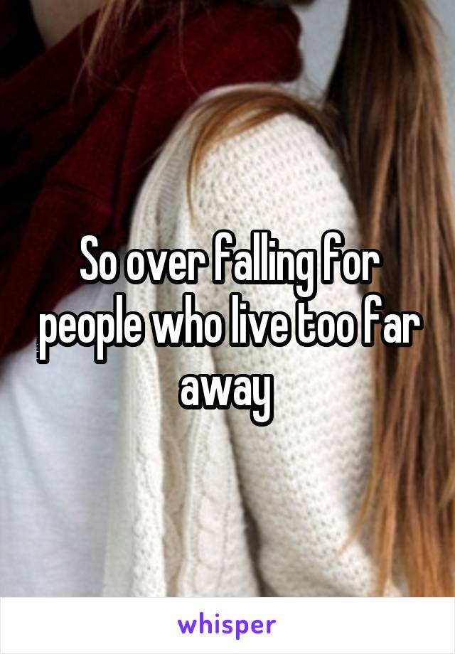 So over falling for people who live too far away 