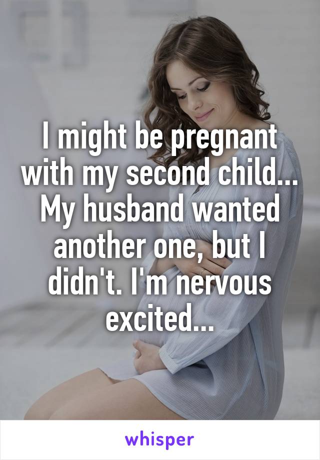 I might be pregnant with my second child... My husband wanted another one, but I didn't. I'm nervous excited...