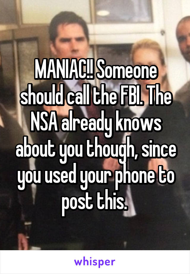 MANIAC!! Someone should call the FBI. The NSA already knows about you though, since you used your phone to post this. 