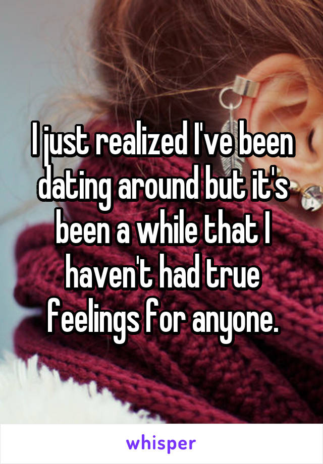 I just realized I've been dating around but it's been a while that I haven't had true feelings for anyone.