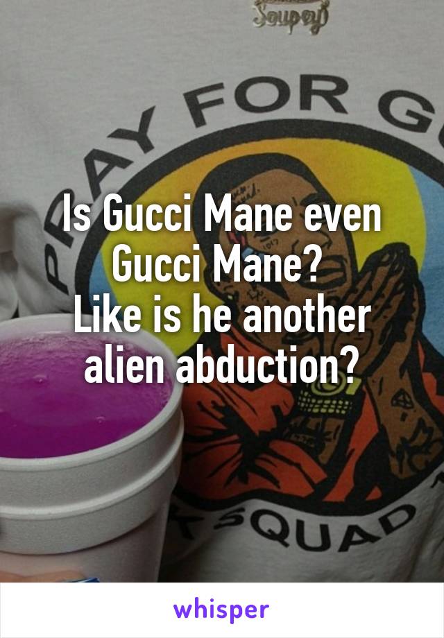 Is Gucci Mane even Gucci Mane? 
Like is he another alien abduction?
