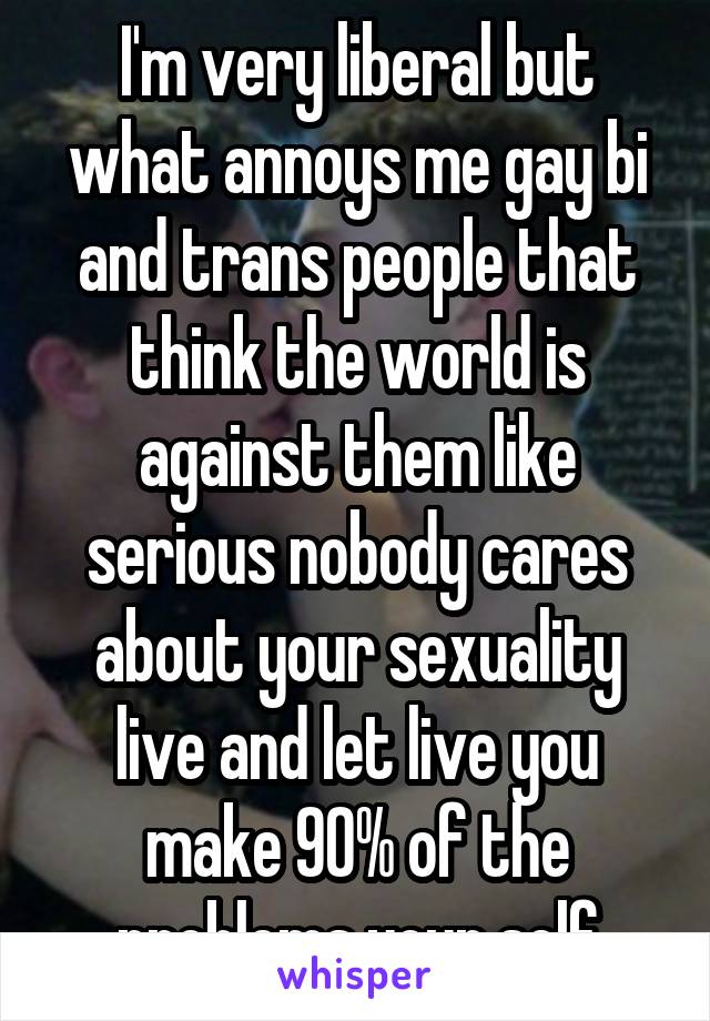 I'm very liberal but what annoys me gay bi and trans people that think the world is against them like serious nobody cares about your sexuality live and let live you make 90% of the problems your self
