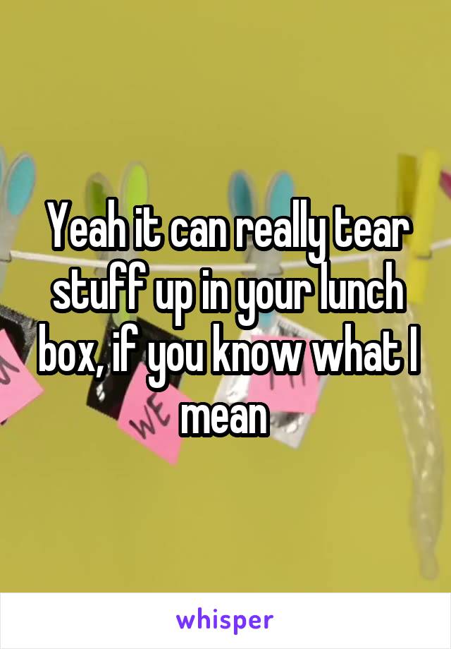 Yeah it can really tear stuff up in your lunch box, if you know what I mean 