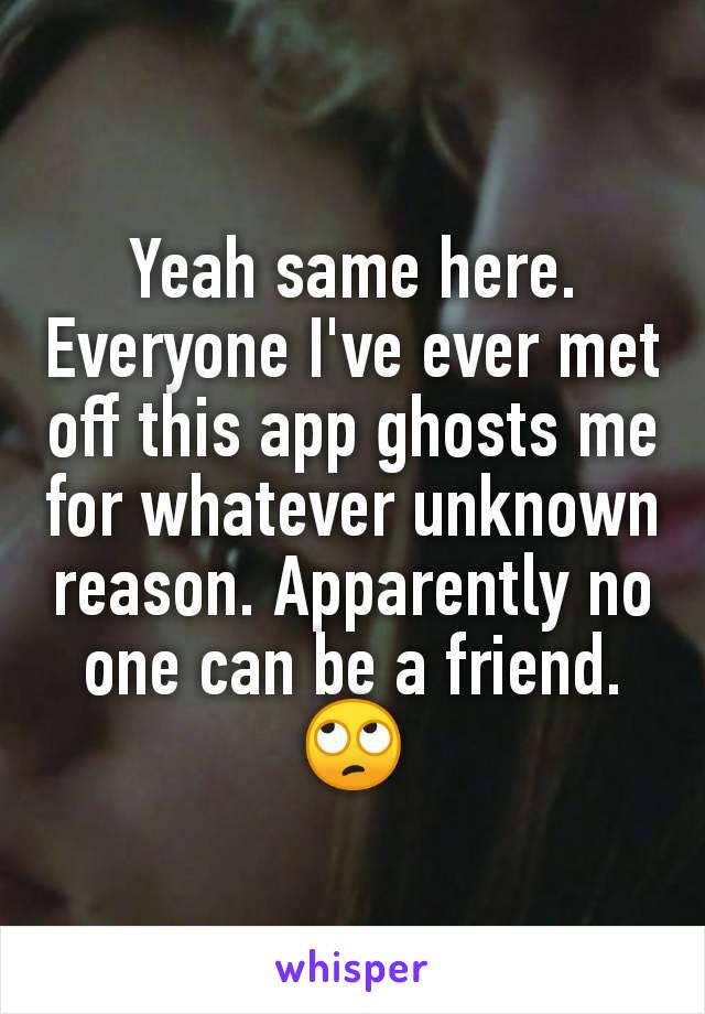 Yeah same here. Everyone I've ever met off this app ghosts me for whatever unknown reason. Apparently no one can be a friend. 🙄
