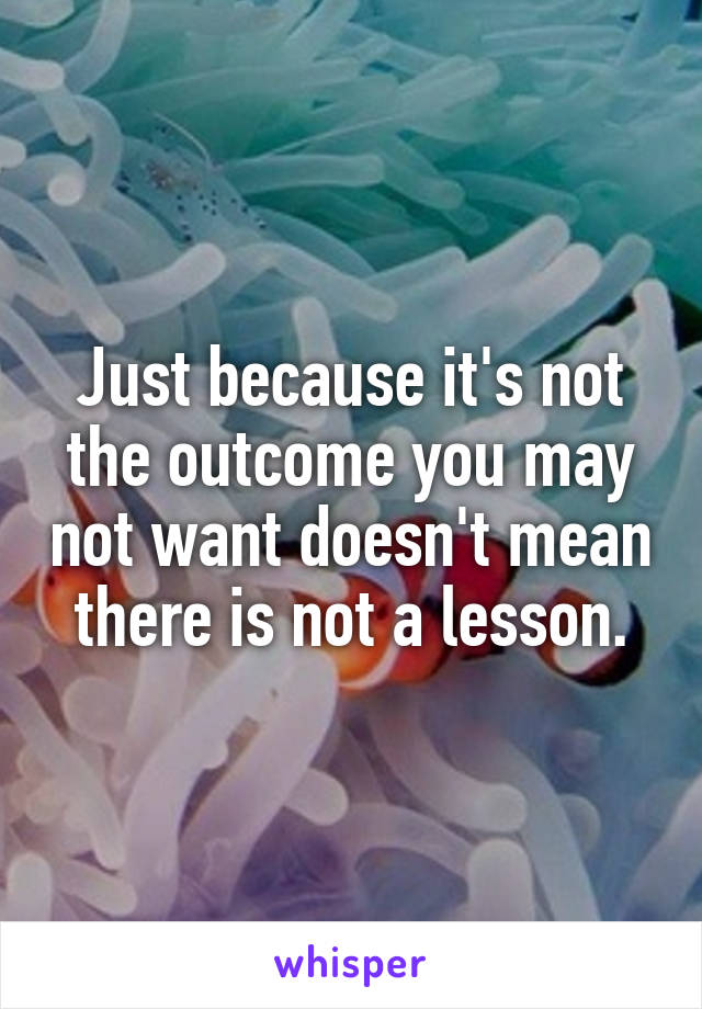Just because it's not the outcome you may not want doesn't mean there is not a lesson.