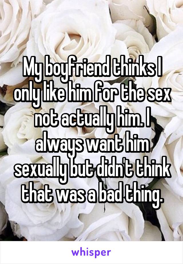 My boyfriend thinks I only like him for the sex not actually him. I always want him sexually but didn't think that was a bad thing.