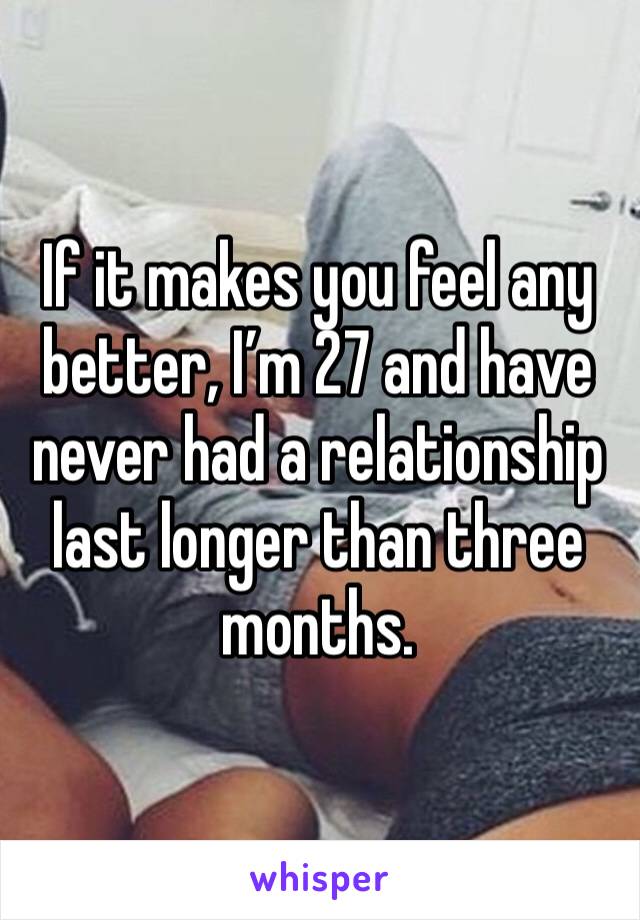 If it makes you feel any better, I’m 27 and have never had a relationship last longer than three months.