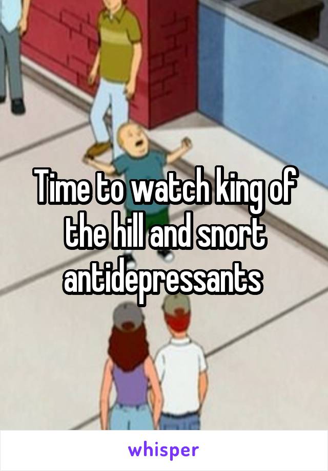 Time to watch king of the hill and snort antidepressants 