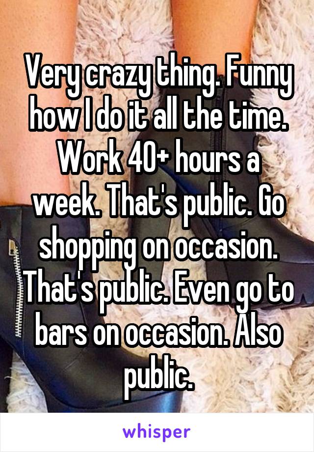 Very crazy thing. Funny how I do it all the time. Work 40+ hours a week. That's public. Go shopping on occasion. That's public. Even go to bars on occasion. Also public.