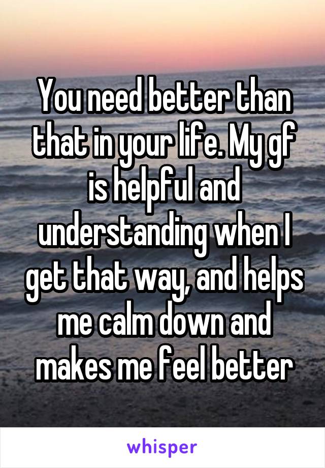 You need better than that in your life. My gf is helpful and understanding when I get that way, and helps me calm down and makes me feel better