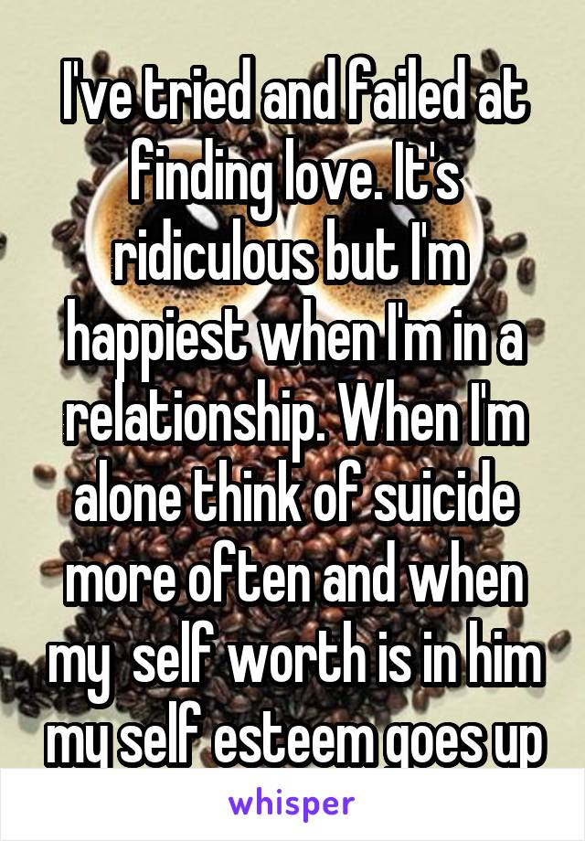 I've tried and failed at finding love. It's ridiculous but I'm  happiest when I'm in a relationship. When I'm alone think of suicide more often and when my  self worth is in him my self esteem goes up