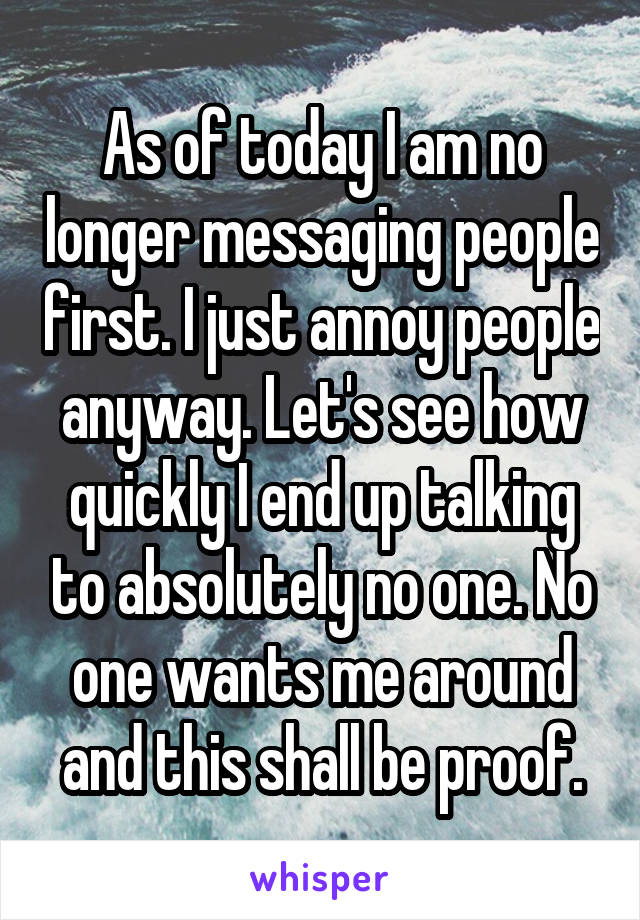 As of today I am no longer messaging people first. I just annoy people anyway. Let's see how quickly I end up talking to absolutely no one. No one wants me around and this shall be proof.