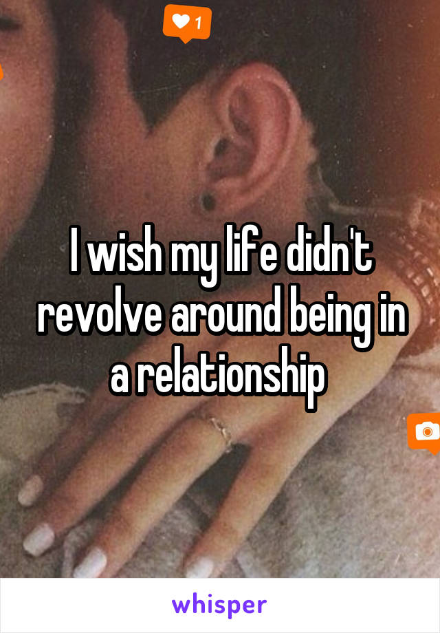 I wish my life didn't revolve around being in a relationship 