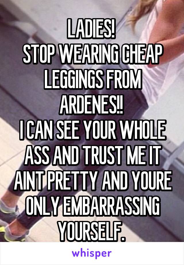 LADIES! 
STOP WEARING CHEAP LEGGINGS FROM ARDENES!! 
I CAN SEE YOUR WHOLE ASS AND TRUST ME IT AINT PRETTY AND YOURE ONLY EMBARRASSING YOURSELF. 