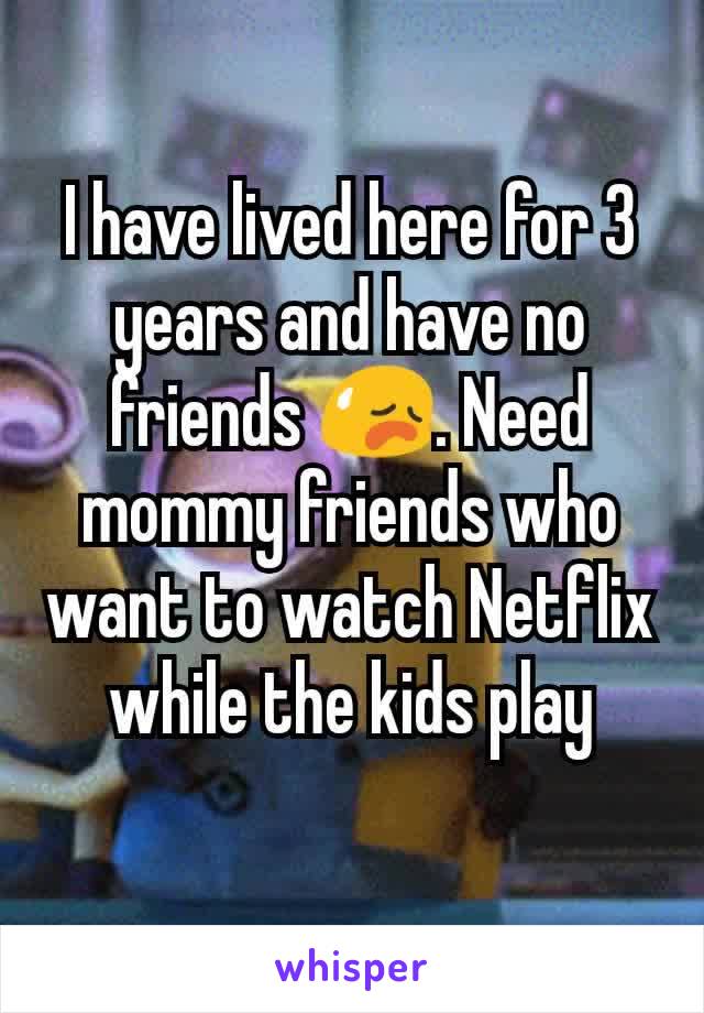 I have lived here for 3 years and have no friends 😥. Need mommy friends who want to watch Netflix while the kids play
