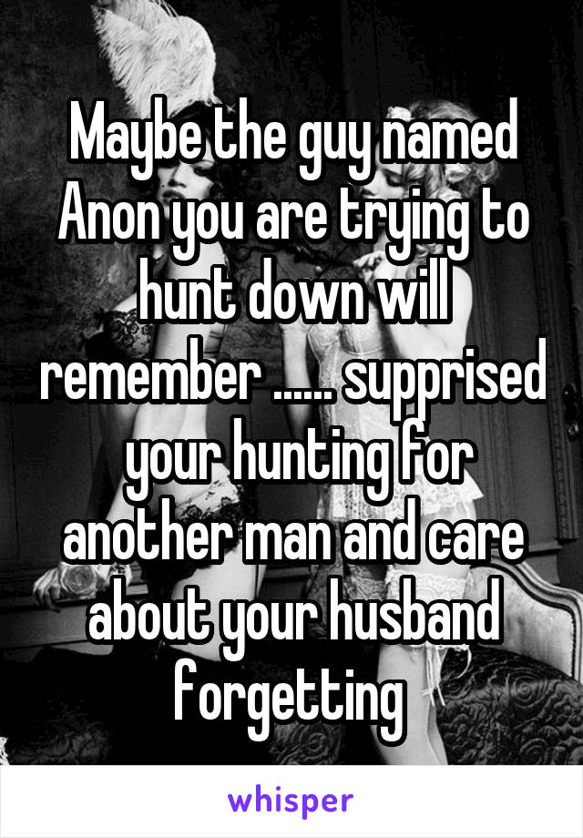 Maybe the guy named Anon you are trying to hunt down will remember ...... supprised  your hunting for another man and care about your husband forgetting 