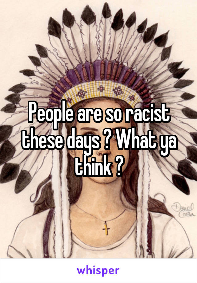 People are so racist these days ? What ya think ?