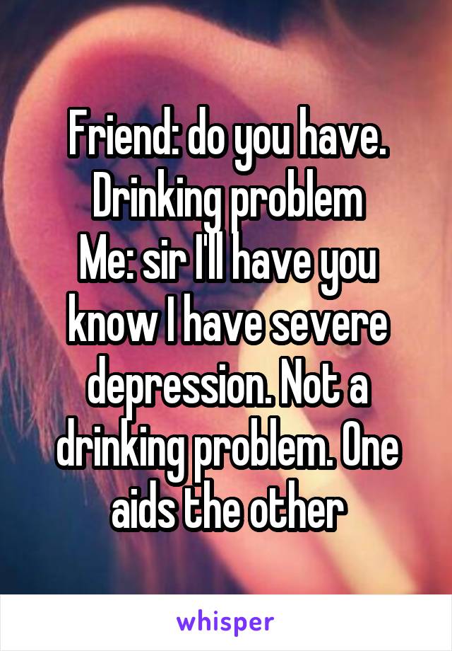 Friend: do you have. Drinking problem
Me: sir I'll have you know I have severe depression. Not a drinking problem. One aids the other