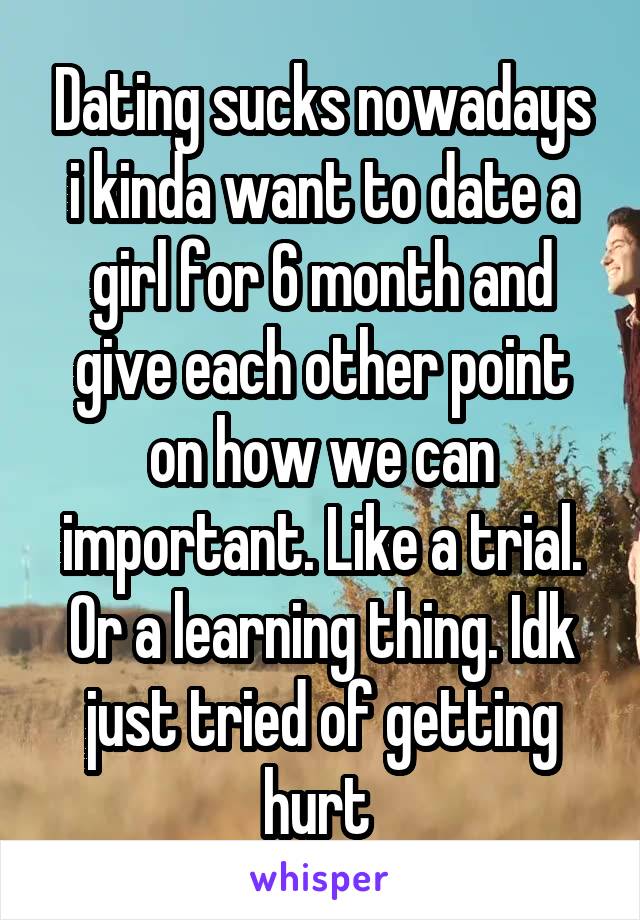 Dating sucks nowadays i kinda want to date a girl for 6 month and give each other point on how we can important. Like a trial. Or a learning thing. Idk just tried of getting hurt 