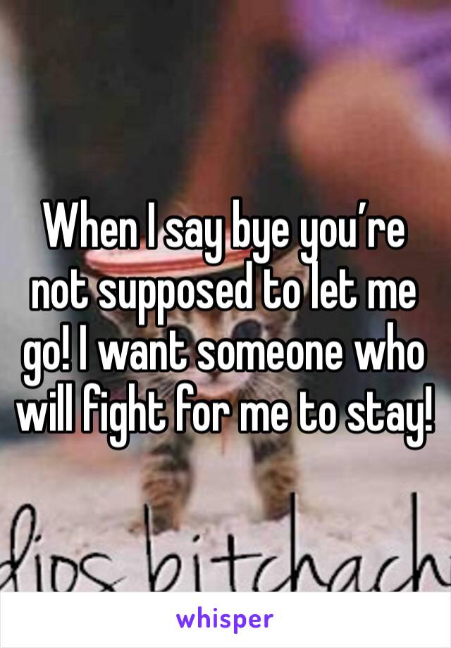 When I say bye you’re not supposed to let me go! I want someone who will fight for me to stay!