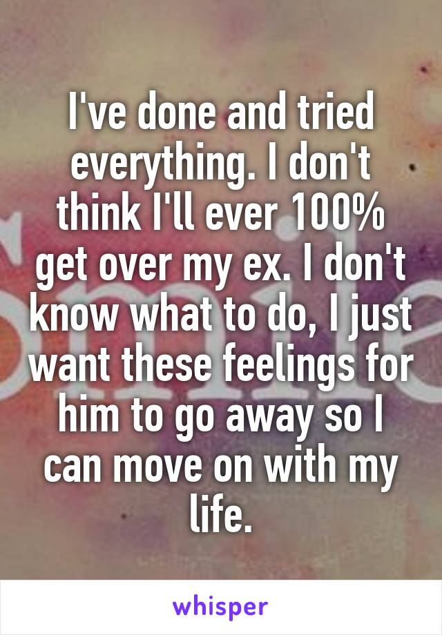 I've done and tried everything. I don't think I'll ever 100% get over my ex. I don't know what to do, I just want these feelings for him to go away so I can move on with my life.