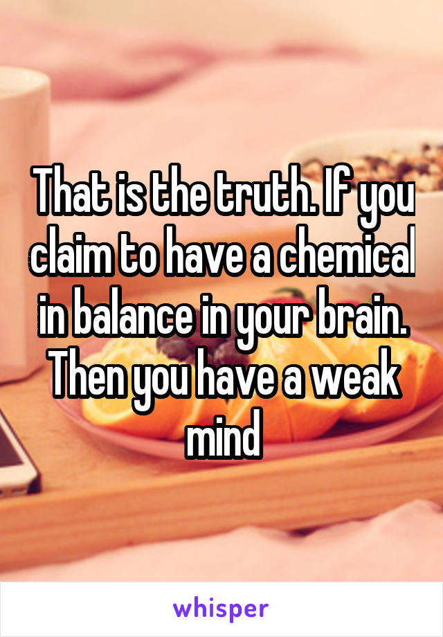 That is the truth. If you claim to have a chemical in balance in your brain. Then you have a weak mind