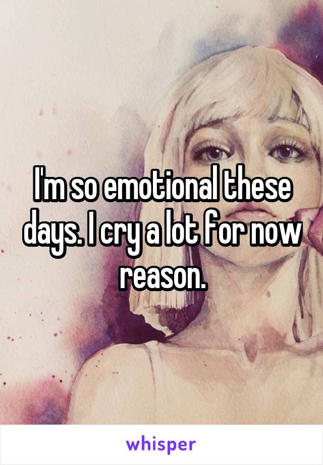 I'm so emotional these days. I cry a lot for now reason.