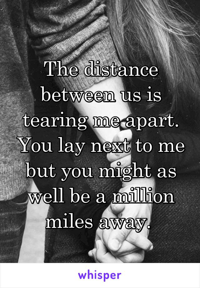 The distance between us is tearing me apart. You lay next to me but you might as well be a million miles away. 