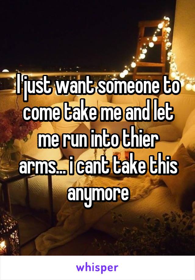 I just want someone to come take me and let me run into thier arms... i cant take this anymore