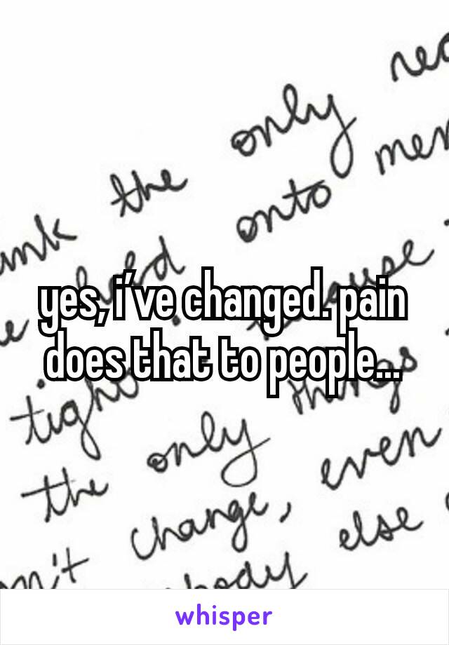 yes, i’ve changed. pain does that to people...
