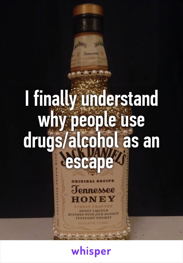 I finally understand why people use drugs/alcohol as an escape 