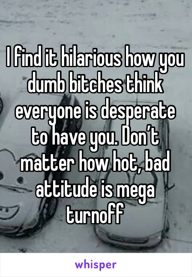 I find it hilarious how you dumb bitches think everyone is desperate to have you. Don’t matter how hot, bad attitude is mega turnoff