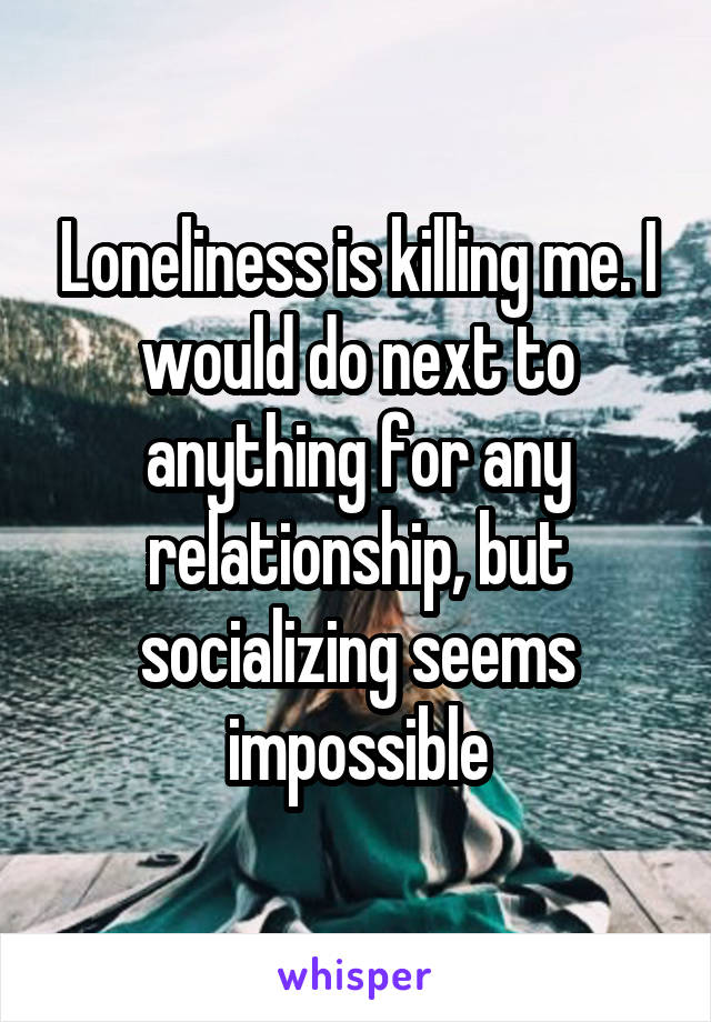 Loneliness is killing me. I would do next to anything for any relationship, but socializing seems impossible