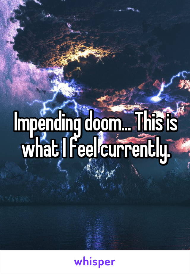 Impending doom... This is what I feel currently.