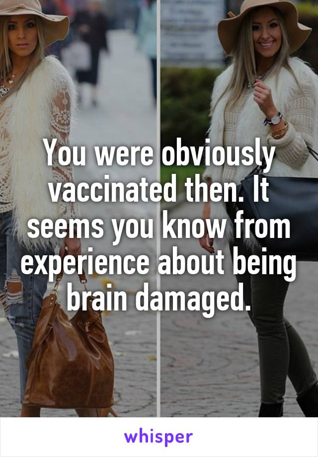You were obviously vaccinated then. It seems you know from experience about being brain damaged.