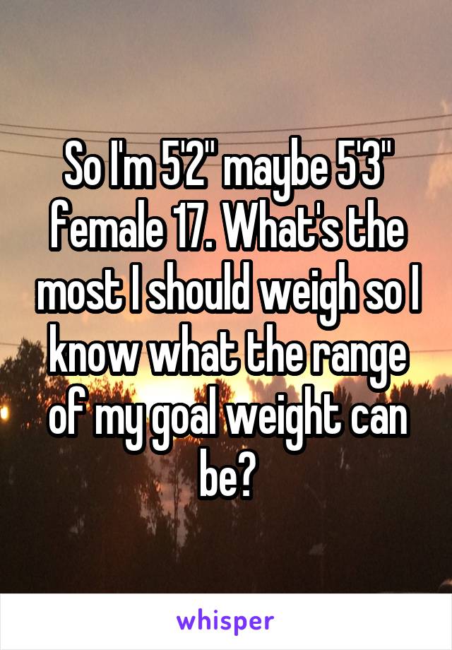 So I'm 5'2" maybe 5'3" female 17. What's the most I should weigh so I know what the range of my goal weight can be?