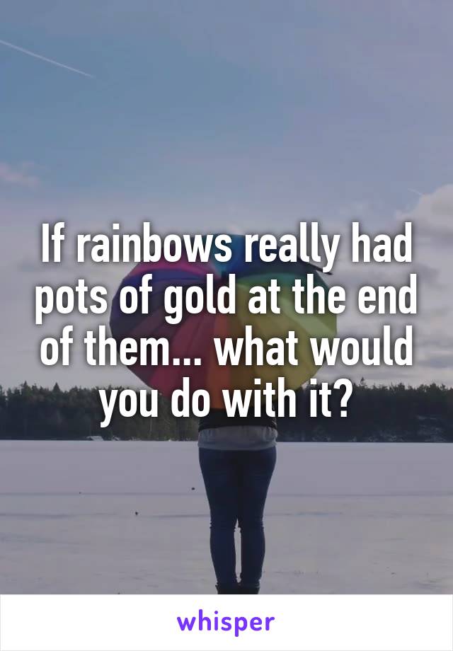 If rainbows really had pots of gold at the end of them... what would you do with it?