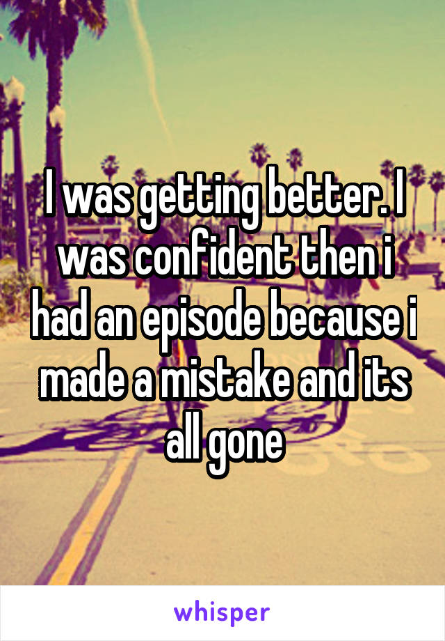 I was getting better. I was confident then i had an episode because i made a mistake and its all gone